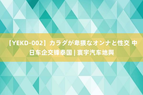 【YEKD-002】カラダが卑猥なオンナと性交 中日车企交锋泰国 | 寰宇汽车地舆