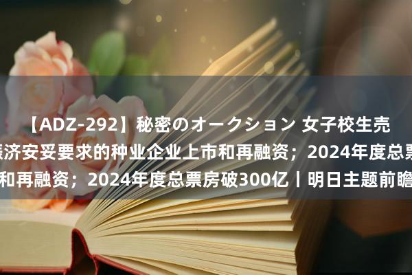 【ADZ-292】秘密のオークション 女子校生売ります なつみ 五部门赈济安妥要求的种业企业上市和再融资；2024年度总票房破300亿丨明日主题前瞻