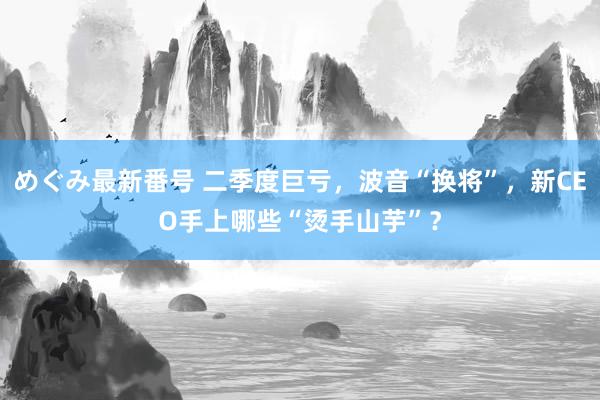 めぐみ最新番号 二季度巨亏，波音“换将”，新CEO手上哪些“烫手山芋”？