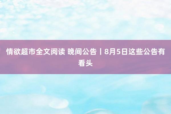 情欲超市全文阅读 晚间公告丨8月5日这些公告有看头