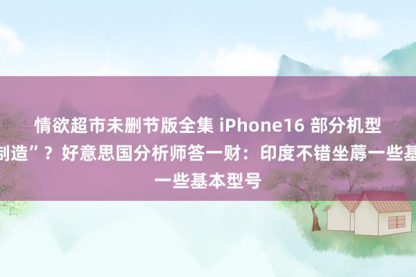 情欲超市未删节版全集 iPhone16 部分机型“印度制造”？好意思国分析师答一财：印度不错坐蓐一些基本型号