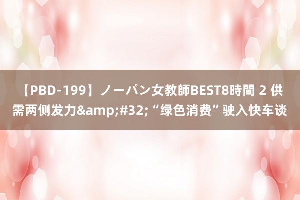 【PBD-199】ノーパン女教師BEST8時間 2 供需两侧发力&#32;“绿色消费”驶入快车谈