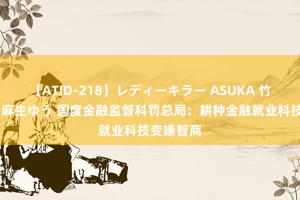 【ATID-218】レディーキラー ASUKA 竹内紗里奈 麻生ゆう 国度金融监督科罚总局：耕种金融就业科技变嫌智商