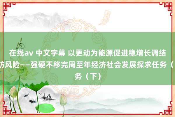 在线av 中文字幕 以更动为能源促进稳增长调结构防风险——强硬不移完周至年经济社会发展探求任务（下）