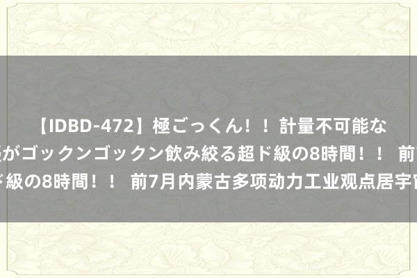 【IDBD-472】極ごっくん！！計量不可能な爆量ザーメンをS級女優がゴックンゴックン飲み絞る超ド級の8時間！！ 前7月内蒙古多项动力工业观点居宇宙前哨