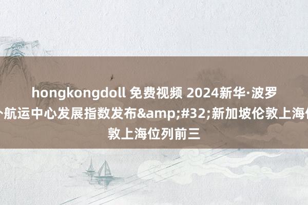 hongkongdoll 免费视频 2024新华·波罗的海国外航运中心发展指数发布&#32;新加坡伦敦上海位列前三