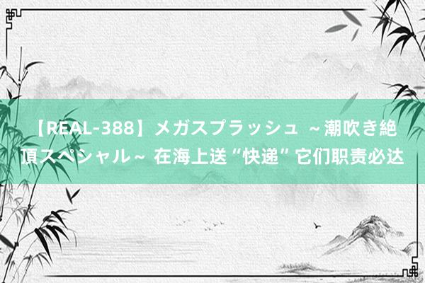 【REAL-388】メガスプラッシュ ～潮吹き絶頂スペシャル～ 在海上送“快递”它们职责必达