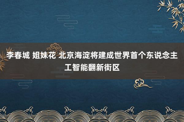 李春城 姐妹花 北京海淀将建成世界首个东说念主工智能翻新街区