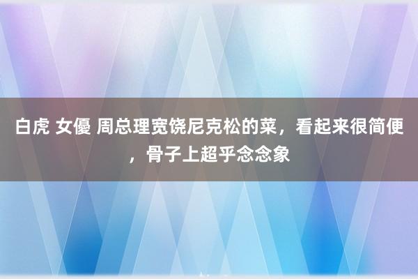 白虎 女優 周总理宽饶尼克松的菜，看起来很简便，骨子上超乎念念象