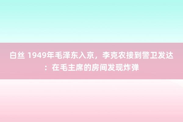 白丝 1949年毛泽东入京，李克农接到警卫发达：在毛主席的房间发现炸弹