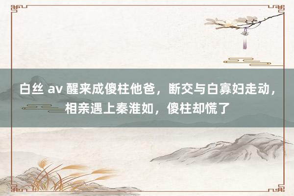 白丝 av 醒来成傻柱他爸，断交与白寡妇走动，相亲遇上秦淮如，傻柱却慌了