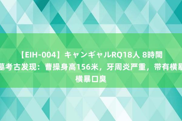 【EIH-004】キャンギャルRQ18人 8時間 曹操墓考古发现：曹操身高156米，牙周炎严重，带有横暴口臭