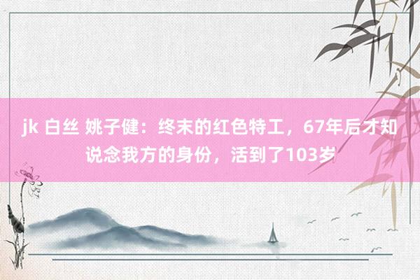 jk 白丝 姚子健：终末的红色特工，67年后才知说念我方的身份，活到了103岁