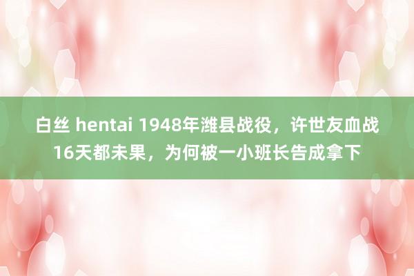 白丝 hentai 1948年潍县战役，许世友血战16天都未果，为何被一小班长告成拿下