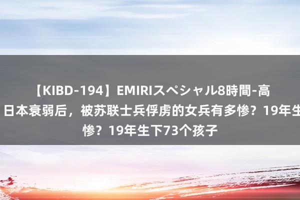 【KIBD-194】EMIRIスペシャル8時間-高画質-特別編 日本衰弱后，被苏联士兵俘虏的女兵有多惨？19年生下73个孩子