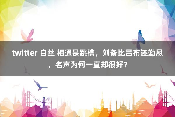 twitter 白丝 相通是跳槽，刘备比吕布还勤恳，名声为何一直却很好？