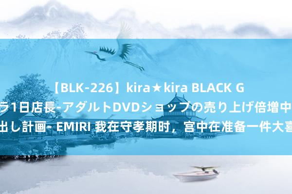 【BLK-226】kira★kira BLACK GAL 黒ギャル露出セクハラ1日店長-アダルトDVDショップの売り上げ倍増中出し計画- EMIRI 我在守孝期时，宫中在准备一件大喜事，举国齐知他要受室了