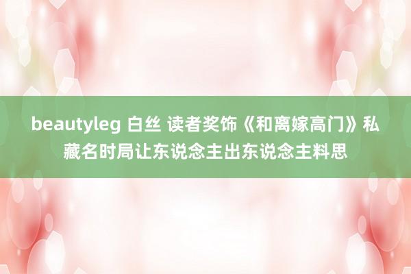 beautyleg 白丝 读者奖饰《和离嫁高门》私藏名时局让东说念主出东说念主料思