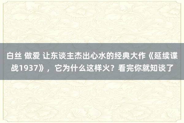 白丝 做爱 让东谈主杰出心水的经典大作《延续谍战1937》，它为什么这样火？看完你就知谈了