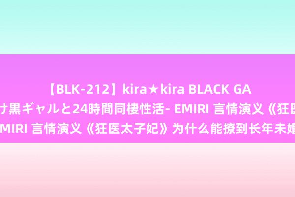 【BLK-212】kira★kira BLACK GAL レンタル痴女GAL-日焼け黒ギャルと24時間同棲性活- EMIRI 言情演义《狂医太子妃》为什么能撩到长年未婚的你