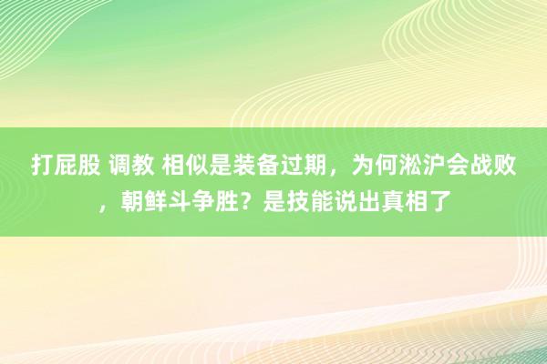 打屁股 调教 相似是装备过期，为何淞沪会战败，朝鲜斗争胜？是技能说出真相了