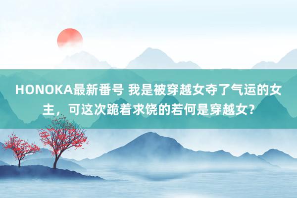 HONOKA最新番号 我是被穿越女夺了气运的女主，可这次跪着求饶的若何是穿越女？