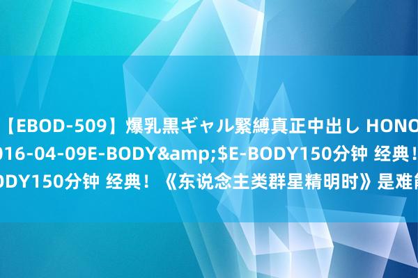 【EBOD-509】爆乳黒ギャル緊縛真正中出し HONOKA</a>2016-04-09E-BODY&$E-BODY150分钟 经典！《东说念主类群星精明时》是难能难得的佳作！