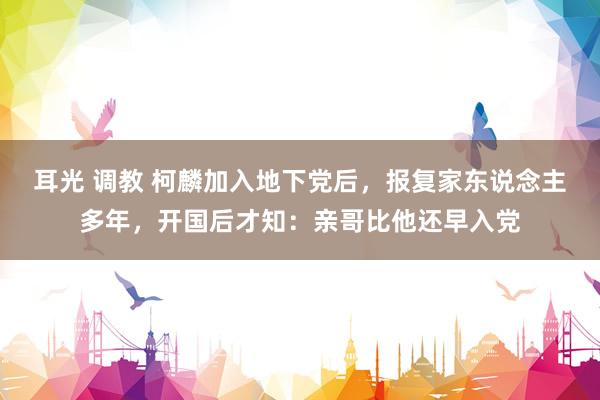 耳光 调教 柯麟加入地下党后，报复家东说念主多年，开国后才知：亲哥比他还早入党