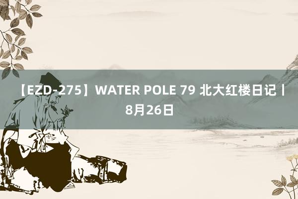 【EZD-275】WATER POLE 79 北大红楼日记丨8月26日