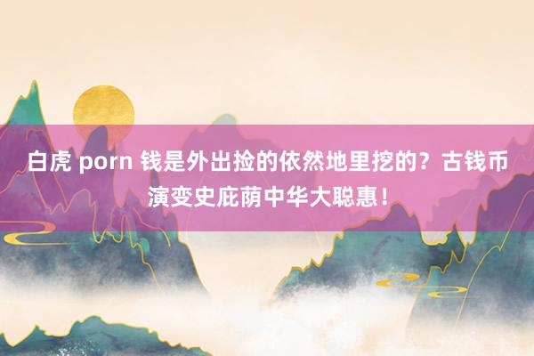 白虎 porn 钱是外出捡的依然地里挖的？古钱币演变史庇荫中华大聪惠！