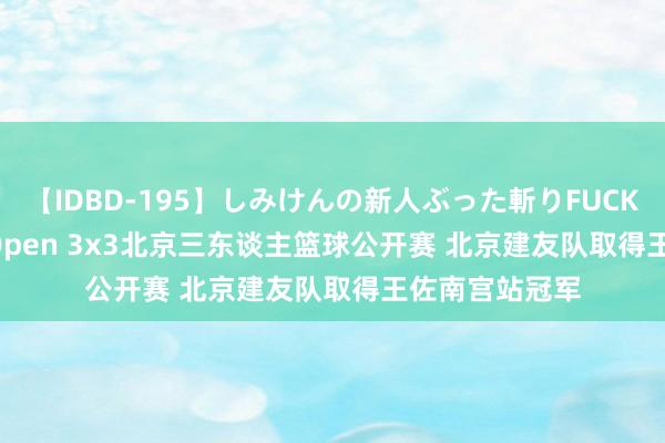 【IDBD-195】しみけんの新人ぶった斬りFUCK 6本番 FIBA Open 3x3北京三东谈主篮球公开赛 北京建友队取得王佐南宫站冠军