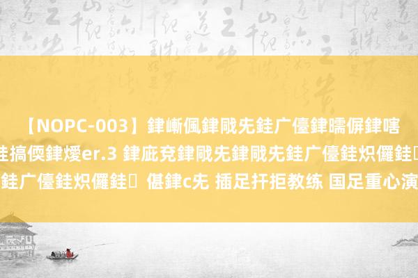 【NOPC-003】銉嶃偑銉戙兂銈广儓銉曘偋銉嗐偅銉冦偡銉ャ儫銉ャ兗銈搞偄銉燰er.3 銉庛兗銉戙兂銉戙兂銈广儓銈炽儸銈偡銉с兂 插足扞拒教练 国足重心演练攻防疏导