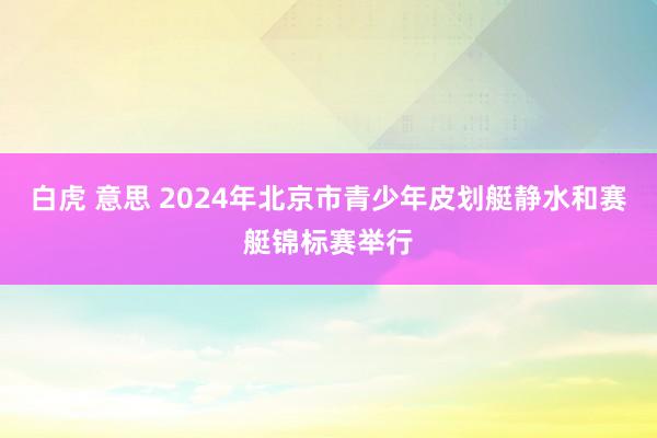 白虎 意思 2024年北京市青少年皮划艇静水和赛艇锦标赛举行