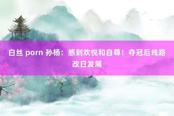 白丝 porn 孙杨：感到欢悦和自尊！夺冠后线路改日发展