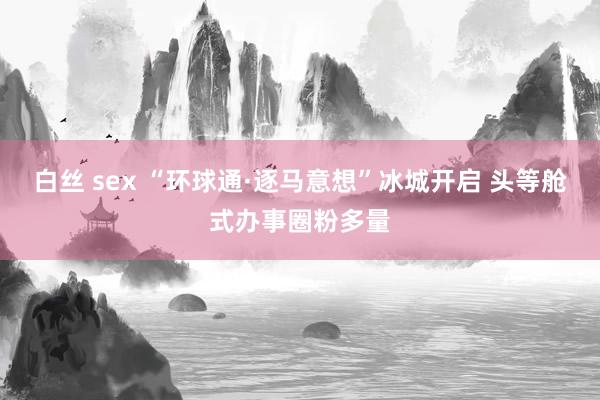 白丝 sex “环球通·逐马意想”冰城开启 头等舱式办事圈粉多量