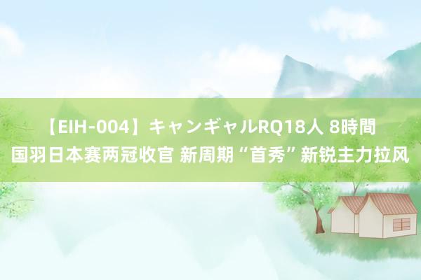 【EIH-004】キャンギャルRQ18人 8時間 国羽日本赛两冠收官 新周期“首秀”新锐主力拉风