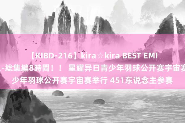 【KIBD-216】kira☆kira BEST EMIRI-中出し性交20発超え-総集編8時間！！ 星耀异日青少年羽球公开赛宇宙赛举行 451东说念主参赛