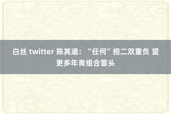 白丝 twitter 陈其遒：“任何”担二双重负 望更多年青组合冒头