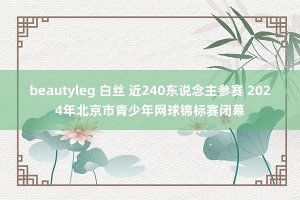 beautyleg 白丝 近240东说念主参赛 2024年北京市青少年网球锦标赛闭幕