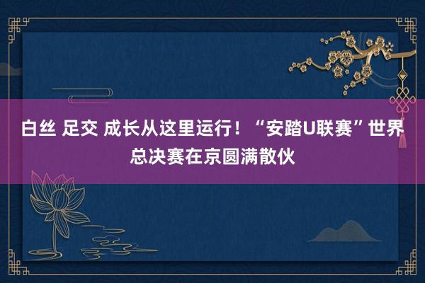 白丝 足交 成长从这里运行！“安踏U联赛”世界总决赛在京圆满散伙