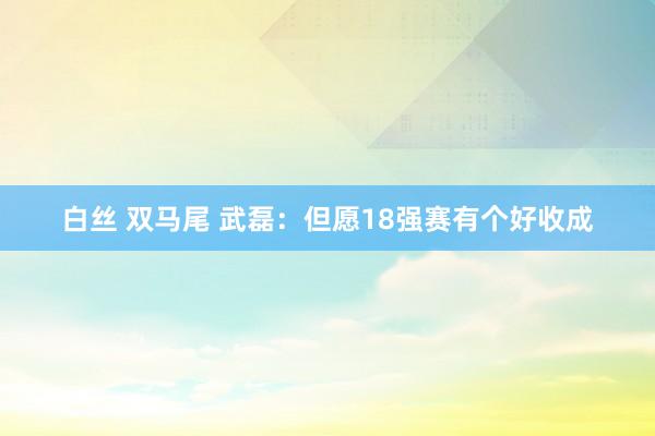 白丝 双马尾 武磊：但愿18强赛有个好收成