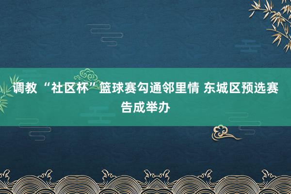 调教 “社区杯”篮球赛勾通邻里情 东城区预选赛告成举办