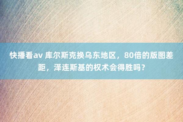 快播看av 库尔斯克换乌东地区，80倍的版图差距，泽连斯基的权术会得胜吗？