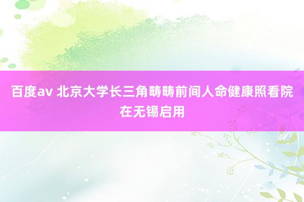 百度av 北京大学长三角畴畴前间人命健康照看院在无锡启用