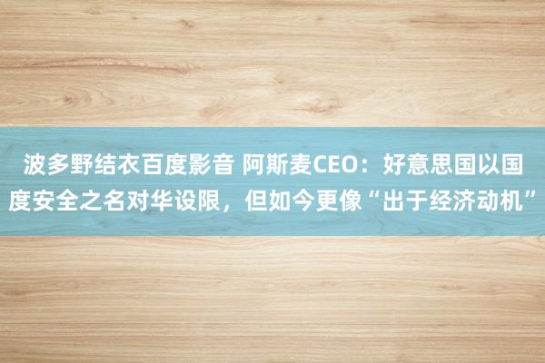 波多野结衣百度影音 阿斯麦CEO：好意思国以国度安全之名对华设限，但如今更像“出于经济动机”