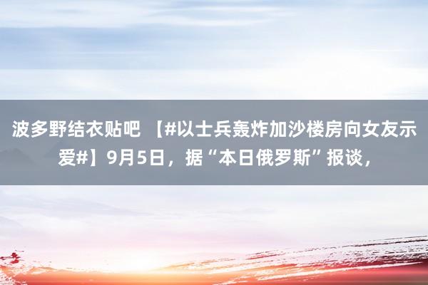 波多野结衣贴吧 【#以士兵轰炸加沙楼房向女友示爱#】9月5日，据“本日俄罗斯”报谈，