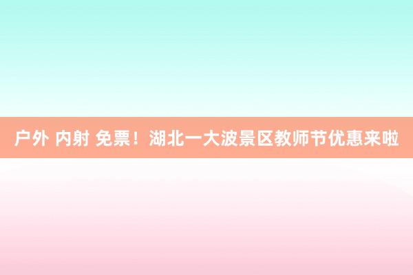 户外 内射 免票！湖北一大波景区教师节优惠来啦