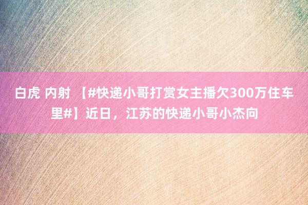 白虎 内射 【#快递小哥打赏女主播欠300万住车里#】近日，江苏的快递小哥小杰向