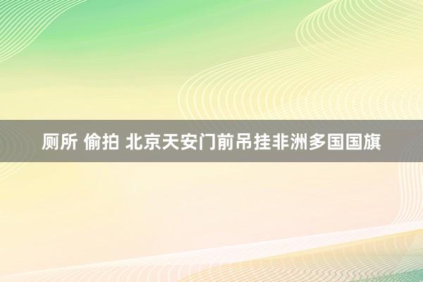 厕所 偷拍 北京天安门前吊挂非洲多国国旗