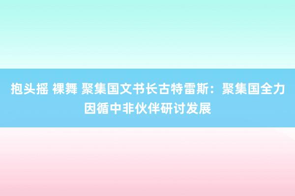 抱头摇 裸舞 聚集国文书长古特雷斯：聚集国全力因循中非伙伴研讨发展